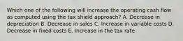 Which one of the following will increase the operating cash flow as computed using the tax shield approach? A. Decrease in depreciation B. Decrease in sales C. Increase in variable costs D. Decrease in fixed costs E. Increase in the tax rate