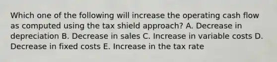 Which one of the following will increase the operating cash flow as computed using the tax shield approach? A. Decrease in depreciation B. Decrease in sales C. Increase in variable costs D. Decrease in fixed costs E. Increase in the tax rate