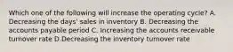 Which one of the following will increase the operating cycle? A. Decreasing the days' sales in inventory B. Decreasing the accounts payable period C. Increasing the accounts receivable turnover rate D.Decreasing the inventory turnover rate