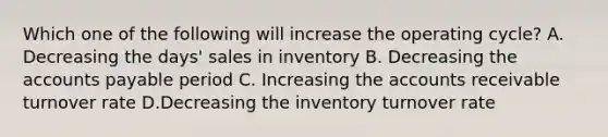 Which one of the following will increase the operating cycle? A. Decreasing the days' sales in inventory B. Decreasing the accounts payable period C. Increasing the accounts receivable turnover rate D.Decreasing the inventory turnover rate