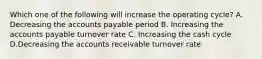 Which one of the following will increase the operating cycle? A. Decreasing the accounts payable period B. Increasing the accounts payable turnover rate C. Increasing the cash cycle D.Decreasing the accounts receivable turnover rate
