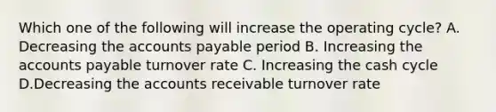 Which one of the following will increase the operating cycle? A. Decreasing the accounts payable period B. Increasing the accounts payable turnover rate C. Increasing the cash cycle D.Decreasing the accounts receivable turnover rate