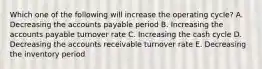 Which one of the following will increase the operating cycle? A. Decreasing the accounts payable period B. Increasing the accounts payable turnover rate C. Increasing the cash cycle D. Decreasing the accounts receivable turnover rate E. Decreasing the inventory period