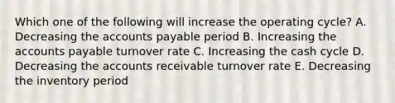 Which one of the following will increase the operating cycle? A. Decreasing the accounts payable period B. Increasing the accounts payable turnover rate C. Increasing the cash cycle D. Decreasing the accounts receivable turnover rate E. Decreasing the inventory period