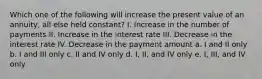 Which one of the following will increase the present value of an annuity, all else held constant? I. Increase in the number of payments II. Increase in the interest rate III. Decrease in the interest rate IV. Decrease in the payment amount a. I and II only b. I and III only c. II and IV only d. I, II, and IV only e. I, III, and IV only