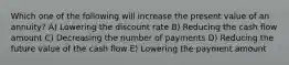 Which one of the following will increase the present value of an annuity? A) Lowering the discount rate B) Reducing the cash flow amount C) Decreasing the number of payments D) Reducing the future value of the cash flow E) Lowering the payment amount