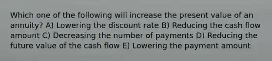 Which one of the following will increase the present value of an annuity? A) Lowering the discount rate B) Reducing the cash flow amount C) Decreasing the number of payments D) Reducing the future value of the cash flow E) Lowering the payment amount