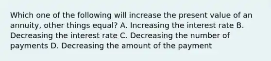 Which one of the following will increase the present value of an annuity, other things equal? A. Increasing the interest rate B. Decreasing the interest rate C. Decreasing the number of payments D. Decreasing the amount of the payment