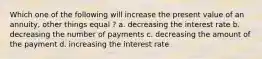 Which one of the following will increase the present value of an annuity, other things equal ? a. decreasing the interest rate b. decreasing the number of payments c. decreasing the amount of the payment d. increasing the interest rate