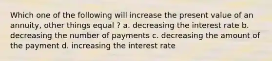 Which one of the following will increase the present value of an annuity, other things equal ? a. decreasing the interest rate b. decreasing the number of payments c. decreasing the amount of the payment d. increasing the interest rate