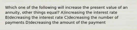 Which one of the following will increase the present value of an annuity, other things equal? A)increasing the interest rate B)decreasing the interest rate C)decreasing the number of payments D)decreasing the amount of the payment