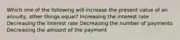 Which one of the following will increase the present value of an annuity, other things equal? Increasing the interest rate Decreasing the interest rate Decreasing the number of payments Decreasing the amount of the payment