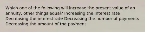 Which one of the following will increase the present value of an annuity, other things equal? Increasing the interest rate Decreasing the interest rate Decreasing the number of payments Decreasing the amount of the payment