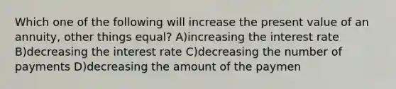 Which one of the following will increase the present value of an annuity, other things equal? A)increasing the interest rate B)decreasing the interest rate C)decreasing the number of payments D)decreasing the amount of the paymen