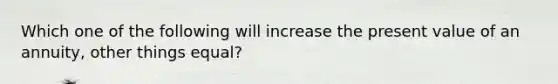 Which one of the following will increase the present value of an annuity, other things equal?