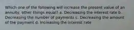 Which one of the following will increase the present value of an annuity, other things equal? a. Decreasing the interest rate b. Decreasing the number of payments c. Decreasing the amount of the payment d. Increasing the interest rate