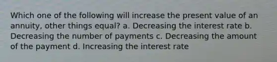 Which one of the following will increase the present value of an annuity, other things equal? a. Decreasing the interest rate b. Decreasing the number of payments c. Decreasing the amount of the payment d. Increasing the interest rate