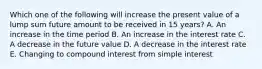 Which one of the following will increase the present value of a lump sum future amount to be received in 15 years? A. An increase in the time period B. An increase in the interest rate C. A decrease in the future value D. A decrease in the interest rate E. Changing to compound interest from simple interest