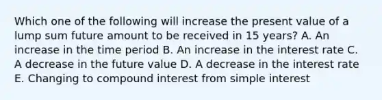 Which one of the following will increase the present value of a lump sum future amount to be received in 15 years? A. An increase in the time period B. An increase in the interest rate C. A decrease in the future value D. A decrease in the interest rate E. Changing to compound interest from simple interest