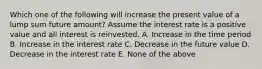 Which one of the following will increase the present value of a lump sum future amount? Assume the interest rate is a positive value and all interest is reinvested. A. Increase in the time period B. Increase in the interest rate C. Decrease in the future value D. Decrease in the interest rate E. None of the above