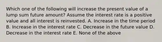 Which one of the following will increase the present value of a lump sum future amount? Assume the interest rate is a positive value and all interest is reinvested. A. Increase in the time period B. Increase in the interest rate C. Decrease in the future value D. Decrease in the interest rate E. None of the above