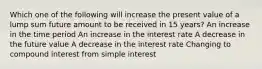 Which one of the following will increase the present value of a lump sum future amount to be received in 15 years? An increase in the time period An increase in the interest rate A decrease in the future value A decrease in the interest rate Changing to compound interest from simple interest