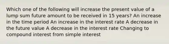 Which one of the following will increase the present value of a lump sum future amount to be received in 15 years? An increase in the time period An increase in the interest rate A decrease in the future value A decrease in the interest rate Changing to compound interest from simple interest