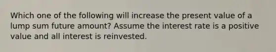 Which one of the following will increase the present value of a lump sum future amount? Assume the interest rate is a positive value and all interest is reinvested.