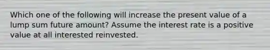 Which one of the following will increase the present value of a lump sum future amount? Assume the interest rate is a positive value at all interested reinvested.