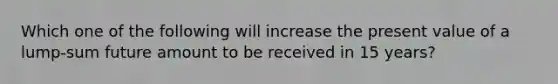 Which one of the following will increase the present value of a lump-sum future amount to be received in 15 years?