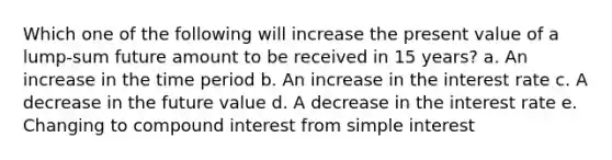 Which one of the following will increase the present value of a lump-sum future amount to be received in 15 years? a. An increase in the time period b. An increase in the interest rate c. A decrease in the future value d. A decrease in the interest rate e. Changing to compound interest from simple interest