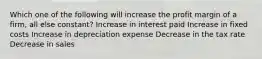 Which one of the following will increase the profit margin of a firm, all else constant? Increase in interest paid Increase in fixed costs Increase in depreciation expense Decrease in the tax rate Decrease in sales