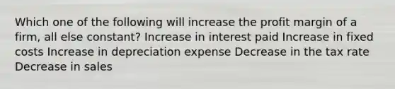 Which one of the following will increase the profit margin of a firm, all else constant? Increase in interest paid Increase in fixed costs Increase in depreciation expense Decrease in the tax rate Decrease in sales