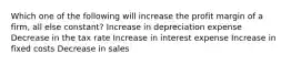 Which one of the following will increase the profit margin of a firm, all else constant? Increase in depreciation expense Decrease in the tax rate Increase in interest expense Increase in fixed costs Decrease in sales