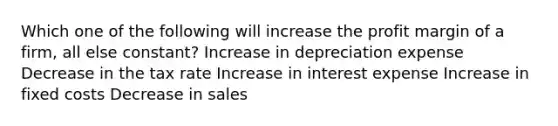 Which one of the following will increase the profit margin of a firm, all else constant? Increase in depreciation expense Decrease in the tax rate Increase in interest expense Increase in fixed costs Decrease in sales