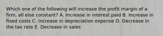 Which one of the following will increase the profit margin of a firm, all else constant? A. Increase in interest paid B. Increase in fixed costs C. Increase in depreciation expense D. Decrease in the tax rate E. Decrease in sales