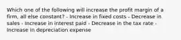 Which one of the following will increase the profit margin of a firm, all else constant? - Increase in fixed costs - Decrease in sales - Increase in interest paid - Decrease in the tax rate - Increase in depreciation expense