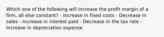 Which one of the following will increase the profit margin of a firm, all else constant? - Increase in fixed costs - Decrease in sales - Increase in interest paid - Decrease in the tax rate - Increase in depreciation expense