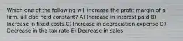 Which one of the following will increase the profit margin of a firm, all else held constant? A) Increase in interest paid B) Increase in fixed costs C) Increase in depreciation expense D) Decrease in the tax rate E) Decrease in sales