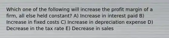 Which one of the following will increase the profit margin of a firm, all else held constant? A) Increase in interest paid B) Increase in fixed costs C) Increase in depreciation expense D) Decrease in the tax rate E) Decrease in sales