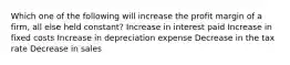 Which one of the following will increase the profit margin of a firm, all else held constant? Increase in interest paid Increase in fixed costs Increase in depreciation expense Decrease in the tax rate Decrease in sales