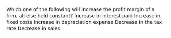 Which one of the following will increase the profit margin of a firm, all else held constant? Increase in interest paid Increase in fixed costs Increase in depreciation expense Decrease in the tax rate Decrease in sales