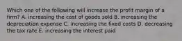 Which one of the following will increase the profit margin of a firm? A. increasing the cost of goods sold B. increasing the depreciation expense C. increasing the fixed costs D. decreasing the tax rate E. increasing the interest paid