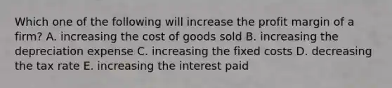 Which one of the following will increase the profit margin of a firm? A. increasing the cost of goods sold B. increasing the depreciation expense C. increasing the fixed costs D. decreasing the tax rate E. increasing the interest paid