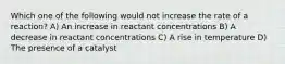 Which one of the following would not increase the rate of a reaction? A) An increase in reactant concentrations B) A decrease in reactant concentrations C) A rise in temperature D) The presence of a catalyst