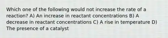 Which one of the following would not increase the rate of a reaction? A) An increase in reactant concentrations B) A decrease in reactant concentrations C) A rise in temperature D) The presence of a catalyst