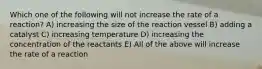 Which one of the following will not increase the rate of a reaction? A) increasing the size of the reaction vessel B) adding a catalyst C) increasing temperature D) increasing the concentration of the reactants E) All of the above will increase the rate of a reaction