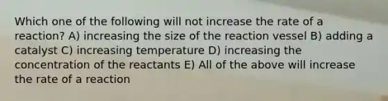 Which one of the following will not increase the rate of a reaction? A) increasing the size of the reaction vessel B) adding a catalyst C) increasing temperature D) increasing the concentration of the reactants E) All of the above will increase the rate of a reaction