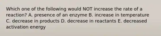 Which one of the following would NOT increase the rate of a reaction? A. presence of an enzyme B. increase in temperature C. decrease in products D. decrease in reactants E. decreased activation energy