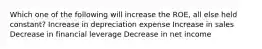 Which one of the following will increase the ROE, all else held constant? Increase in depreciation expense Increase in sales Decrease in financial leverage Decrease in net income